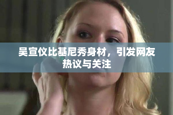 吴宣仪比基尼秀身材，引发网友热议与关注