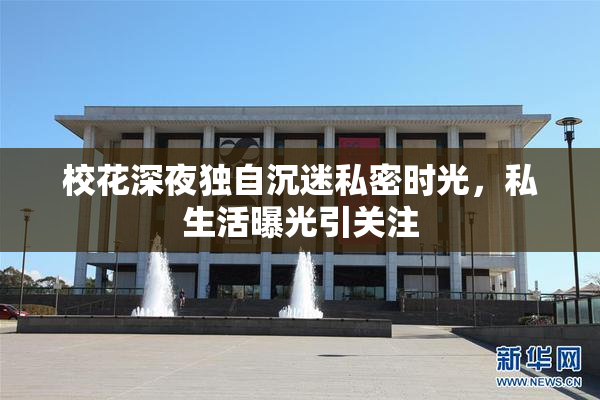 校花深夜独自沉迷私密时光，私生活曝光引关注