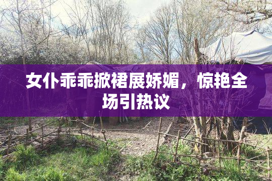女仆乖乖掀裙展娇媚，惊艳全场引热议