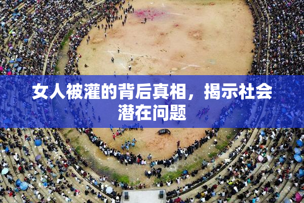女人被灌的背后真相，揭示社会潜在问题