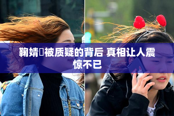 鞠婧祎被质疑的背后 真相让人震惊不已