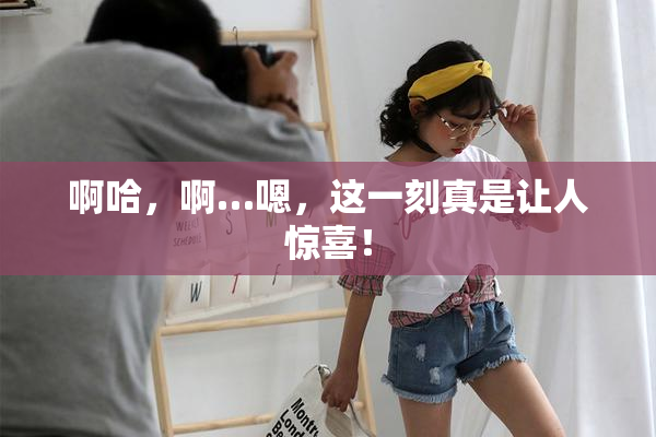 啊哈，啊…嗯，这一刻真是让人惊喜！