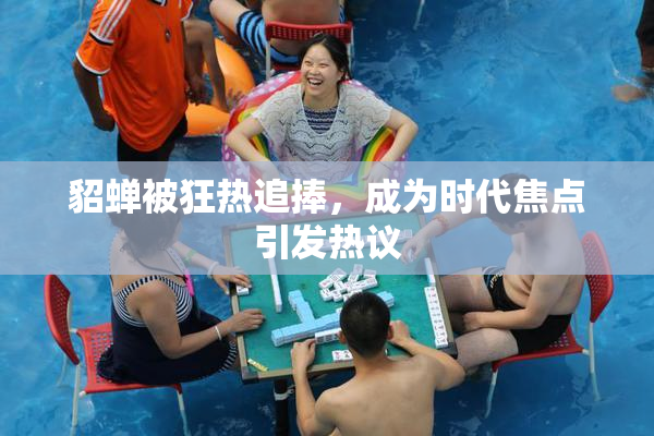 貂蝉被狂热追捧，成为时代焦点引发热议