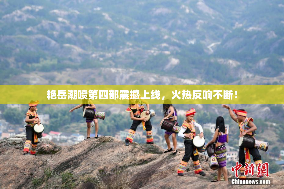 艳岳潮喷第四部震撼上线，火热反响不断！