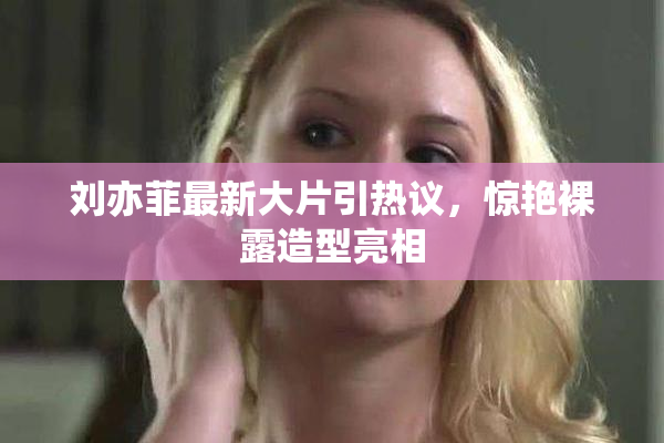 刘亦菲最新大片引热议，惊艳裸露造型亮相