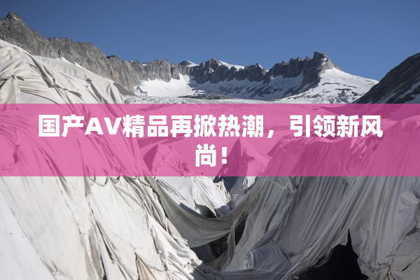 国产AV精品再掀热潮，引领新风尚！