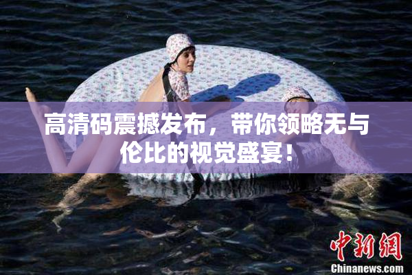 高清码震撼发布，带你领略无与伦比的视觉盛宴！