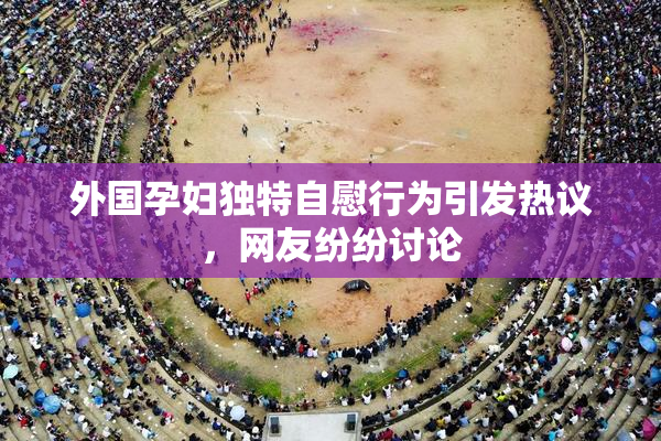 外国孕妇独特自慰行为引发热议，网友纷纷讨论
