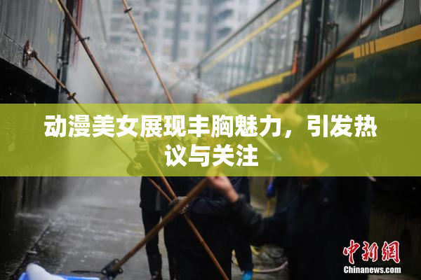 动漫美女展现丰胸魅力，引发热议与关注