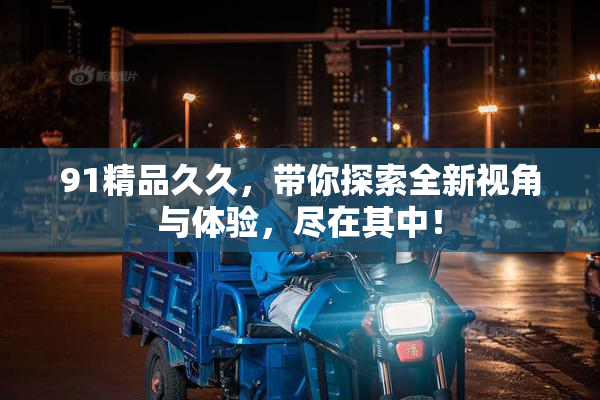 91精品久久，带你探索全新视角与体验，尽在其中！