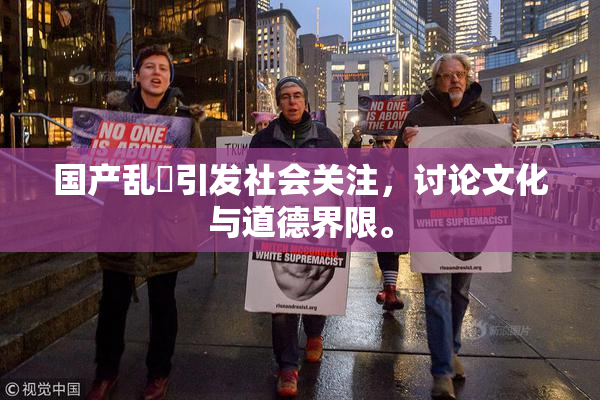 国产乱婬引发社会关注，讨论文化与道德界限。