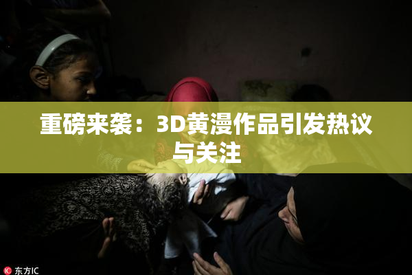 重磅来袭：3D黄漫作品引发热议与关注