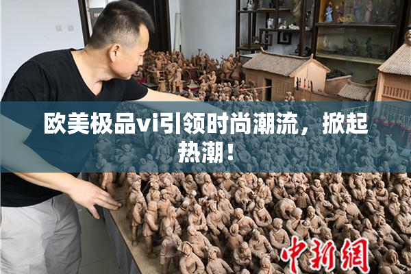 欧美极品vi引领时尚潮流，掀起热潮！
