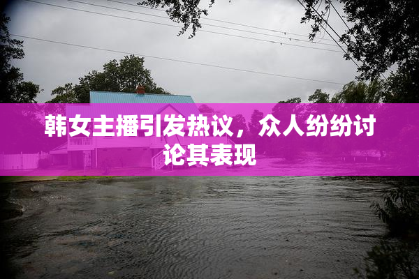 韩女主播引发热议，众人纷纷讨论其表现