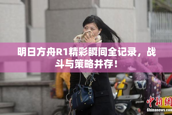 明日方舟R1精彩瞬间全记录，战斗与策略并存！