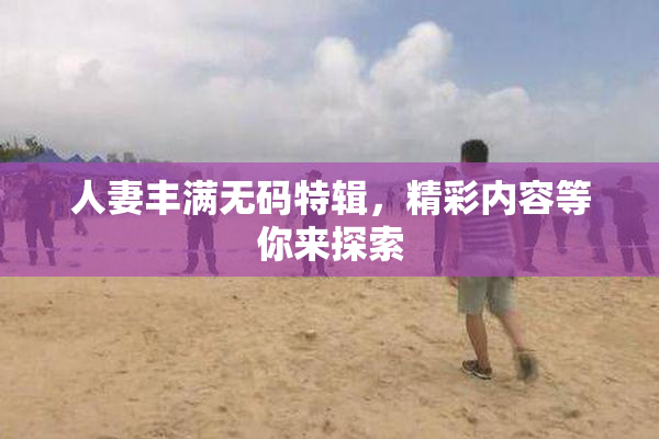 人妻丰满无码特辑，精彩内容等你来探索