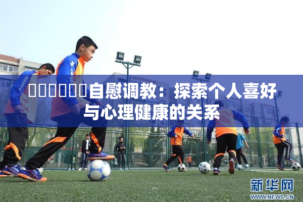 ❌‌❌‌❌‌自慰调教：探索个人喜好与心理健康的关系