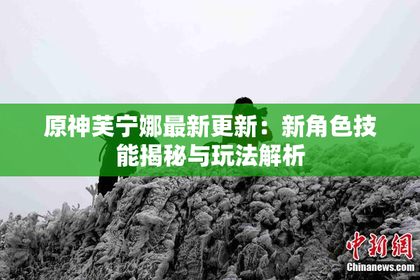 原神芙宁娜最新更新：新角色技能揭秘与玩法解析