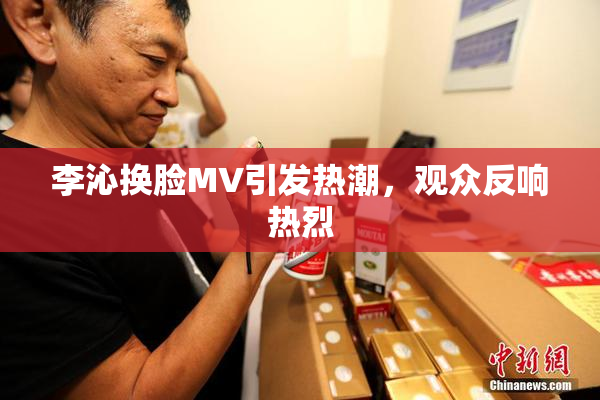 李沁换脸MV引发热潮，观众反响热烈