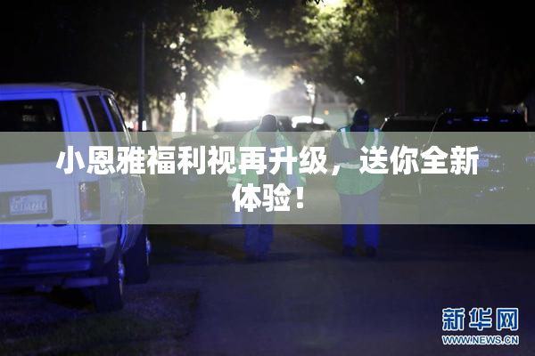 小恩雅福利视再升级，送你全新体验！