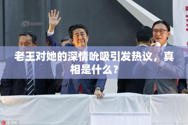 老王对她的深情吮吸引发热议，真相是什么？