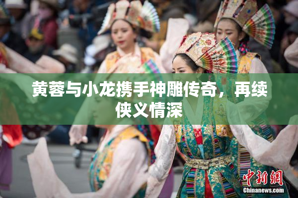 黄蓉与小龙携手神雕传奇，再续侠义情深