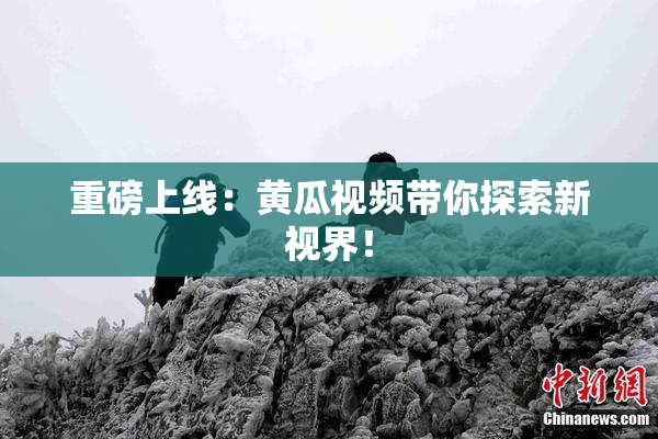 重磅上线：黄瓜视频带你探索新视界！