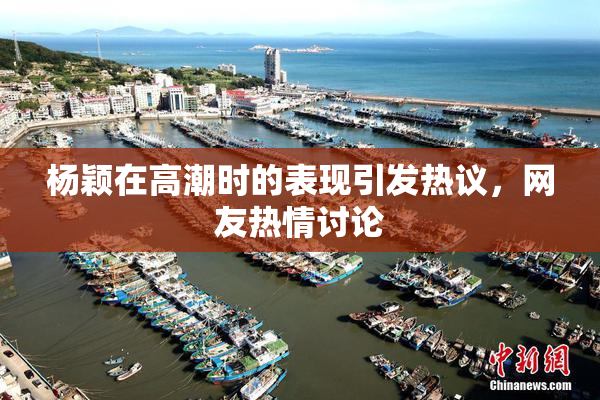 杨颖在高潮时的表现引发热议，网友热情讨论