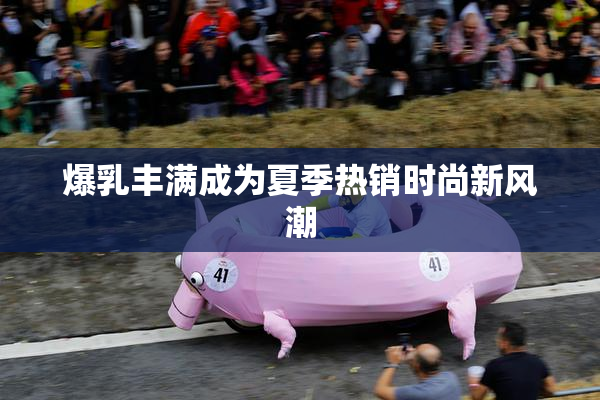 爆乳丰满成为夏季热销时尚新风潮