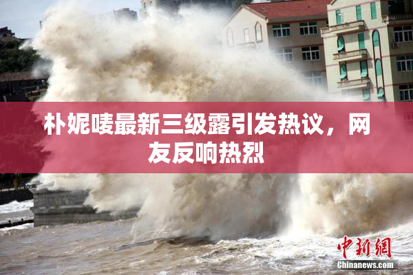 朴妮唛最新三级露引发热议，网友反响热烈