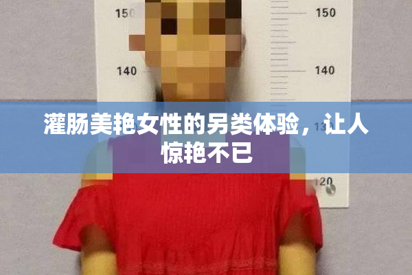 灌肠美艳女性的另类体验，让人惊艳不已