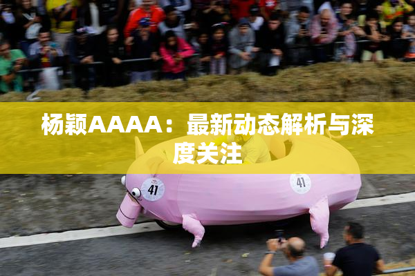 杨颖AAAA：最新动态解析与深度关注