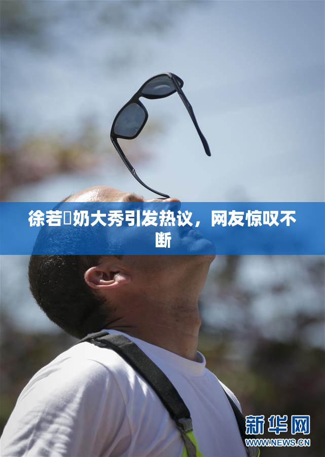 徐若瑄奶大秀引发热议，网友惊叹不断