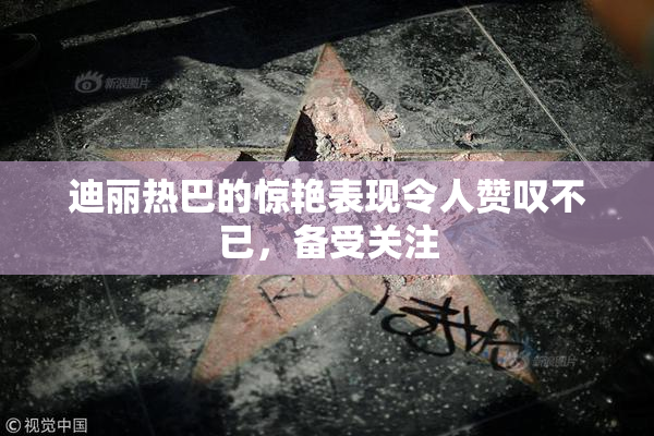 迪丽热巴的惊艳表现令人赞叹不已，备受关注