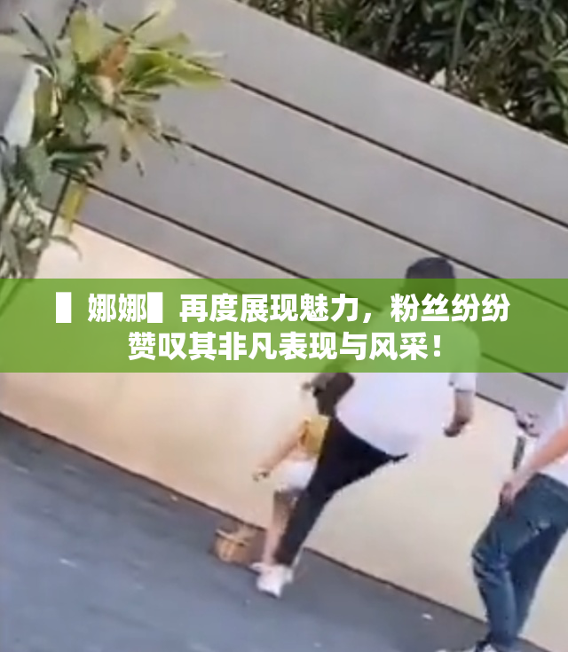 ▌娜娜▌再度展现魅力，粉丝纷纷赞叹其非凡表现与风采！