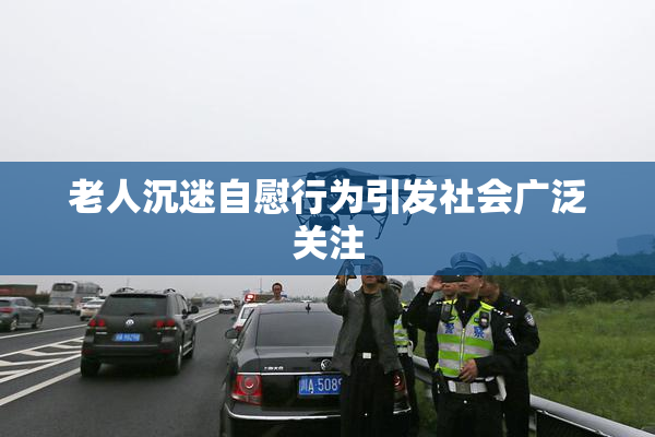 老人沉迷自慰行为引发社会广泛关注
