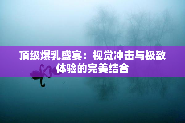 顶级爆乳盛宴：视觉冲击与极致体验的完美结合