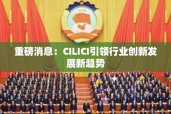 重磅消息：CILICI引领行业创新发展新趋势