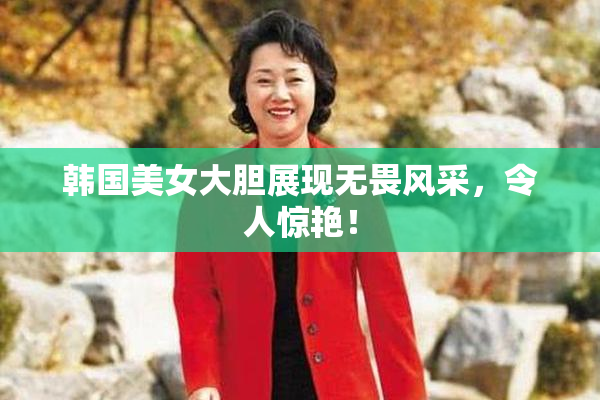 韩国美女大胆展现无畏风采，令人惊艳！