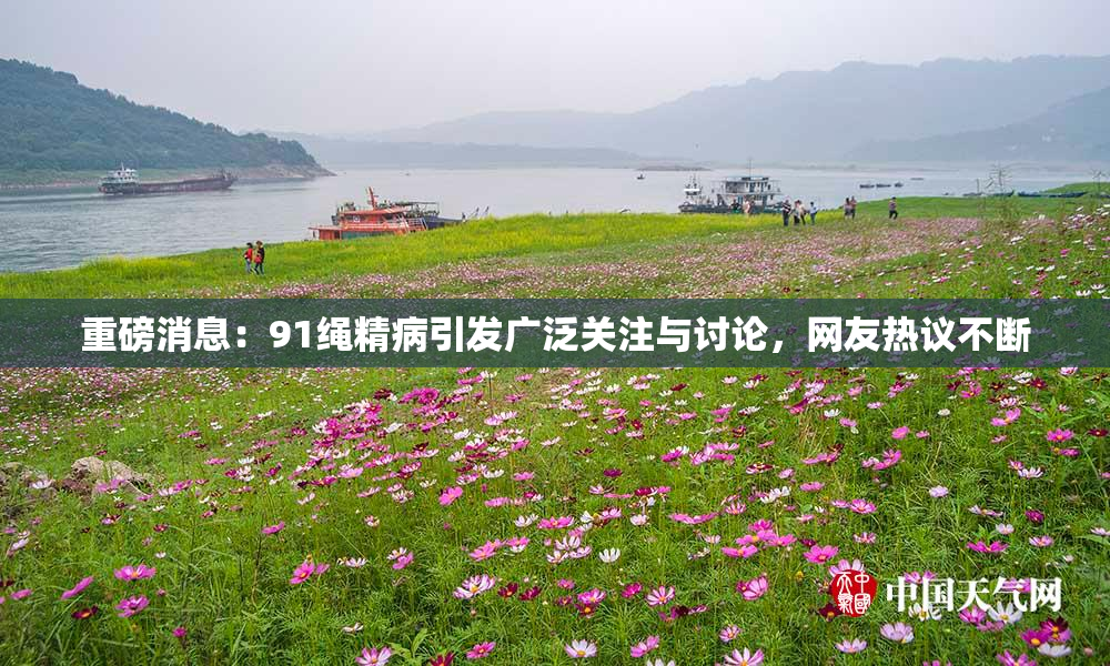 重磅消息：91绳精病引发广泛关注与讨论，网友热议不断