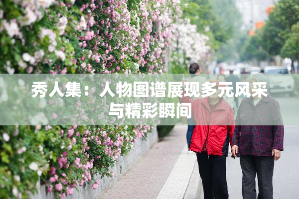 秀人集：人物图谱展现多元风采与精彩瞬间
