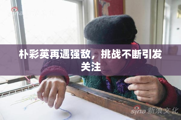 朴彩英再遇强敌，挑战不断引发关注