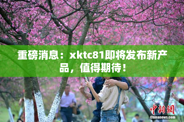 重磅消息：xktc81即将发布新产品，值得期待！