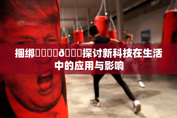 捆绑❌‌❌‌🔞探讨新科技在生活中的应用与影响