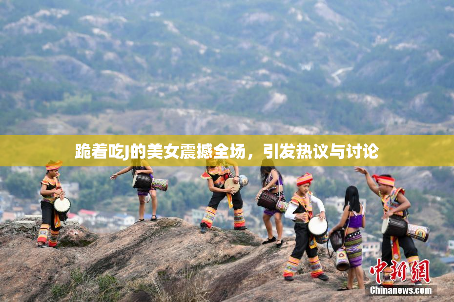 跪着吃J的美女震撼全场，引发热议与讨论