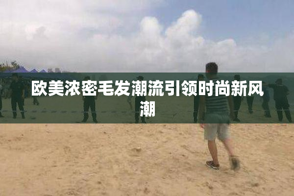 欧美浓密毛发潮流引领时尚新风潮
