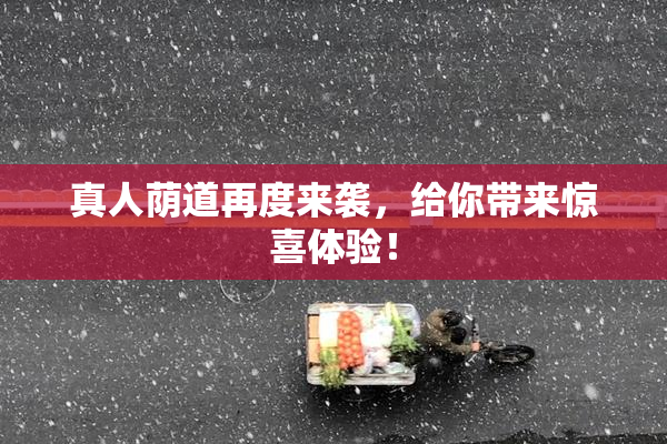 真人荫道再度来袭，给你带来惊喜体验！