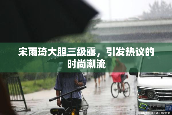 宋雨琦大胆三级露，引发热议的时尚潮流