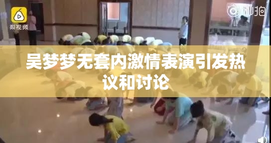 吴梦梦无套内激情表演引发热议和讨论