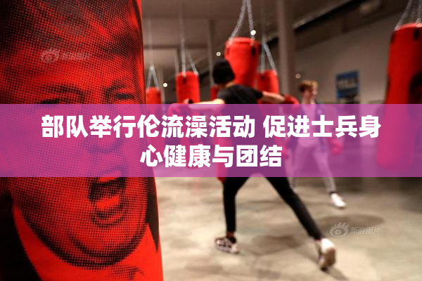 部队举行伦流澡活动 促进士兵身心健康与团结